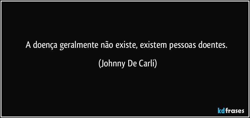 A doença geralmente não existe, existem pessoas doentes. (Johnny De Carli)