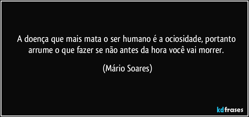 A doença que mais mata o ser humano é a ociosidade, portanto arrume o que fazer se não antes da hora você vai morrer. (Mário Soares)