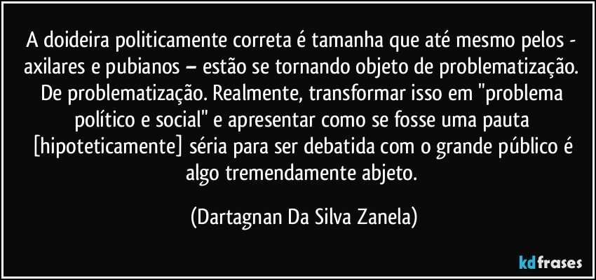 A doideira politicamente correta é tamanha que até mesmo pelos - axilares e pubianos – estão se tornando objeto de problematização. De problematização. Realmente, transformar isso em "problema político e social" e apresentar como se fosse uma pauta [hipoteticamente] séria para ser debatida com o grande público é algo tremendamente abjeto. (Dartagnan Da Silva Zanela)