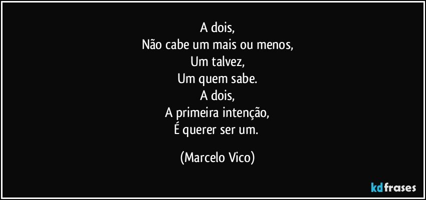 A dois,
Não cabe um mais ou menos,
Um talvez,
Um quem sabe.
A dois,
A primeira intenção,
É querer ser um. (Marcelo Vico)