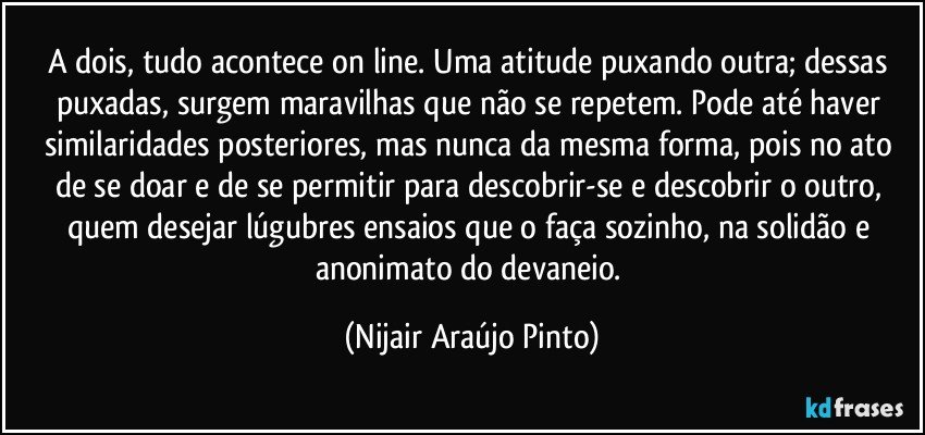 A dois, tudo acontece on line. Uma atitude puxando outra; dessas puxadas, surgem maravilhas que não se repetem. Pode até haver similaridades posteriores, mas nunca da mesma forma, pois no ato de se doar e de se permitir para descobrir-se e descobrir o outro, quem desejar lúgubres ensaios que o faça sozinho, na solidão e anonimato do devaneio. (Nijair Araújo Pinto)