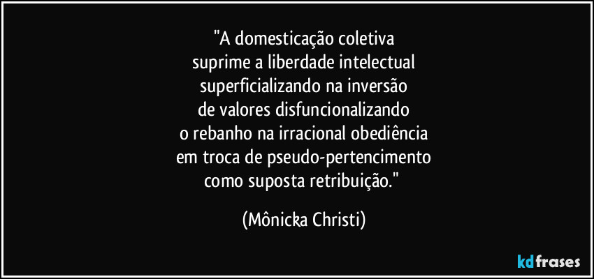 "A domesticação coletiva
suprime a liberdade intelectual
superficializando na inversão
de valores disfuncionalizando
o rebanho na irracional obediência
em troca de pseudo-pertencimento
como suposta retribuição." (Mônicka Christi)