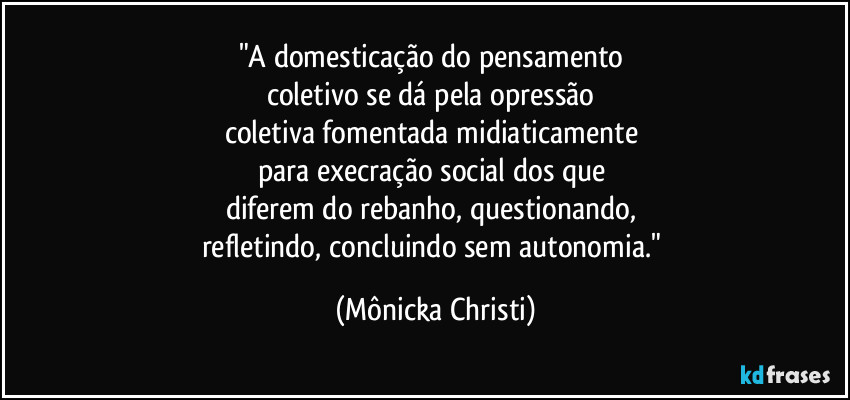 "A domesticação do pensamento
coletivo se dá pela opressão
coletiva fomentada midiaticamente
para execração social dos que
diferem do rebanho, questionando,
refletindo, concluindo sem autonomia." (Mônicka Christi)