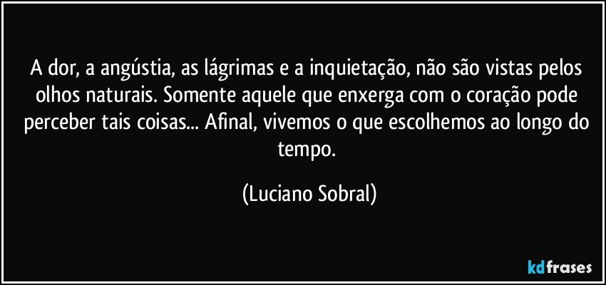 A dor, a angústia, as lágrimas e a inquietação, não são vistas pelos olhos naturais. Somente aquele que enxerga com o coração pode perceber tais coisas... Afinal, vivemos o que escolhemos ao longo do tempo. (Luciano Sobral)