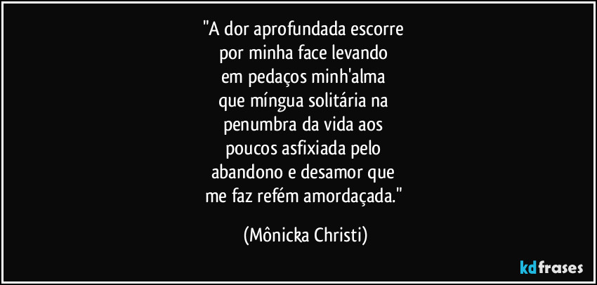 "A dor aprofundada escorre 
por minha face levando 
em pedaços minh'alma 
que míngua solitária na 
penumbra da vida aos 
poucos asfixiada pelo 
abandono e desamor que 
me faz refém amordaçada." (Mônicka Christi)