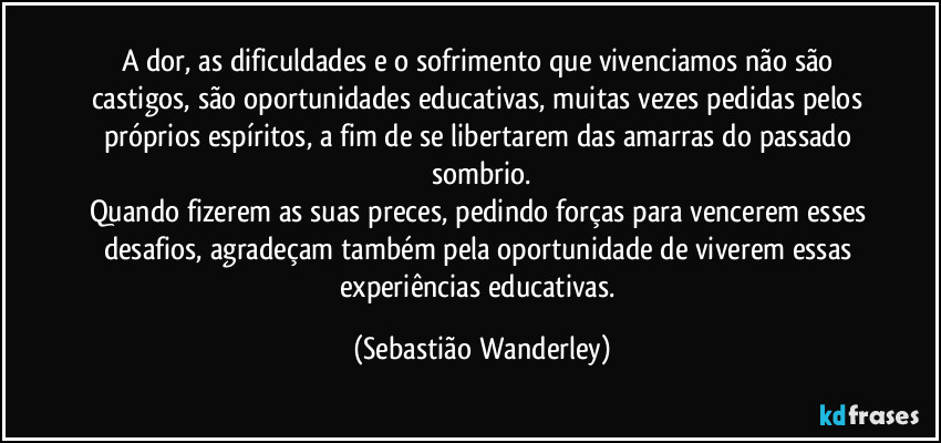 A dor, as dificuldades e o sofrimento que vivenciamos não são castigos, são oportunidades educativas, muitas vezes pedidas pelos próprios espíritos, a fim de se libertarem das amarras do passado sombrio.
Quando fizerem as suas preces, pedindo forças para vencerem esses desafios, agradeçam também pela oportunidade de viverem essas experiências educativas. (Sebastião Wanderley)