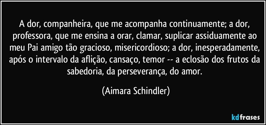 A dor, companheira, que me acompanha continuamente; a dor, professora, que me ensina a orar, clamar, suplicar assiduamente ao meu Pai amigo tão gracioso, misericordioso; a dor, inesperadamente, após o intervalo da aflição, cansaço, temor -- a eclosão dos frutos da sabedoria, da perseverança, do amor. (Aimara Schindler)