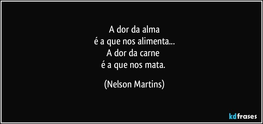 A dor da alma
é a que nos alimenta...
A dor da carne 
é a que nos mata. (Nelson Martins)