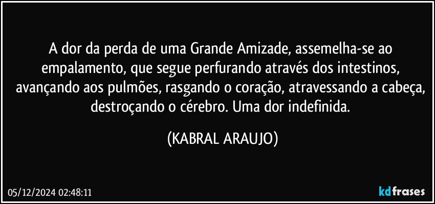 A dor da perda de uma Grande Amizade, assemelha-se ao empalamento, que segue perfurando através dos intestinos, avançando aos pulmões, rasgando o coração, atravessando a cabeça, destroçando o cérebro. Uma dor indefinida. (KABRAL ARAUJO)