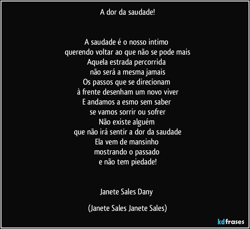 A dor da saudade!


A saudade é o nosso intimo 
querendo voltar ao que não se pode mais
Aquela estrada percorrida 
não será a mesma jamais
Os passos que se direcionam 
à frente desenham um novo viver
E andamos a esmo sem saber 
se vamos sorrir ou sofrer
Não existe alguém 
que não irá sentir a dor da saudade
Ela vem de mansinho 
mostrando o passado 
e não tem piedade!


Janete Sales Dany (Janete Sales Janete Sales)