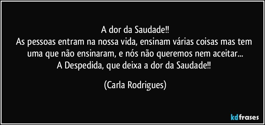 A dor da Saudade!!
As pessoas entram na nossa vida, ensinam várias coisas mas tem uma que não ensinaram, e nós não queremos nem aceitar...
A Despedida, que deixa a dor da Saudade!! (Carla Rodrigues)