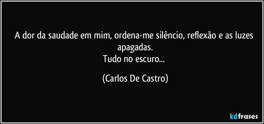 A dor da saudade em mim, ordena-me silêncio, reflexão e as luzes apagadas.
Tudo no escuro... (Carlos De Castro)