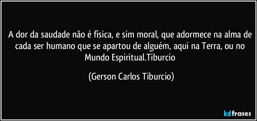 A dor da saudade não é física, e sim moral, que adormece na alma de cada ser humano que se apartou de alguém, aqui na Terra, ou no Mundo Espiritual.Tiburcio (Gerson Carlos Tiburcio)