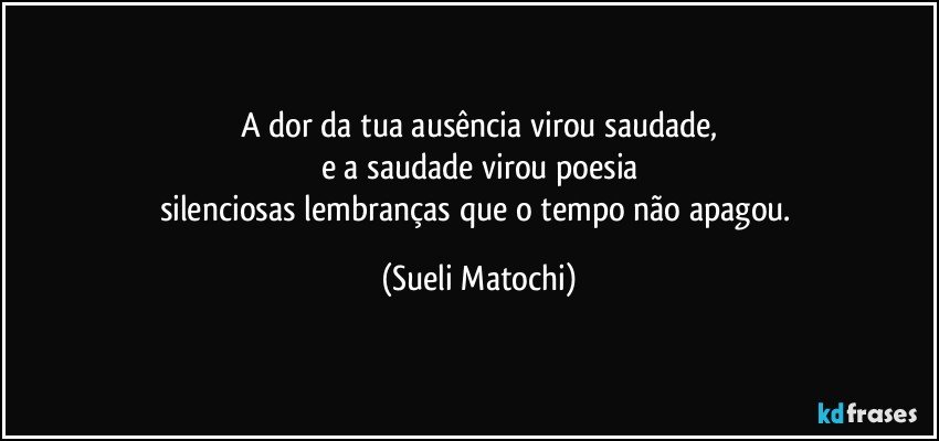 A dor da tua ausência virou saudade,
e a saudade virou poesia
silenciosas lembranças que o tempo não apagou. (Sueli Matochi)