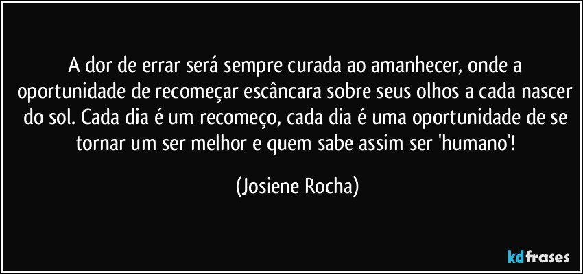 A dor de errar será sempre curada ao amanhecer, onde a oportunidade de recomeçar escâncara sobre seus olhos a cada nascer do sol. Cada dia é um recomeço, cada dia é uma oportunidade de se tornar um ser melhor e quem sabe assim ser 'humano'! (Josiene Rocha)