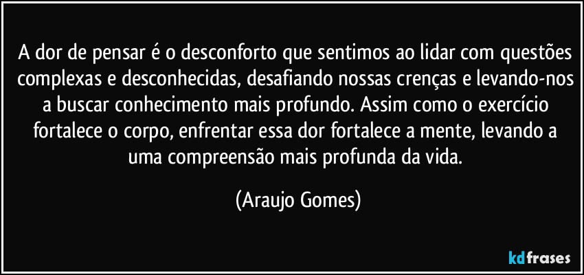 A dor de pensar é o desconforto que sentimos ao lidar com questões complexas e desconhecidas, desafiando nossas crenças e levando-nos a buscar conhecimento mais profundo. Assim como o exercício fortalece o corpo, enfrentar essa dor fortalece a mente, levando a uma compreensão mais profunda da vida. (Araujo Gomes)