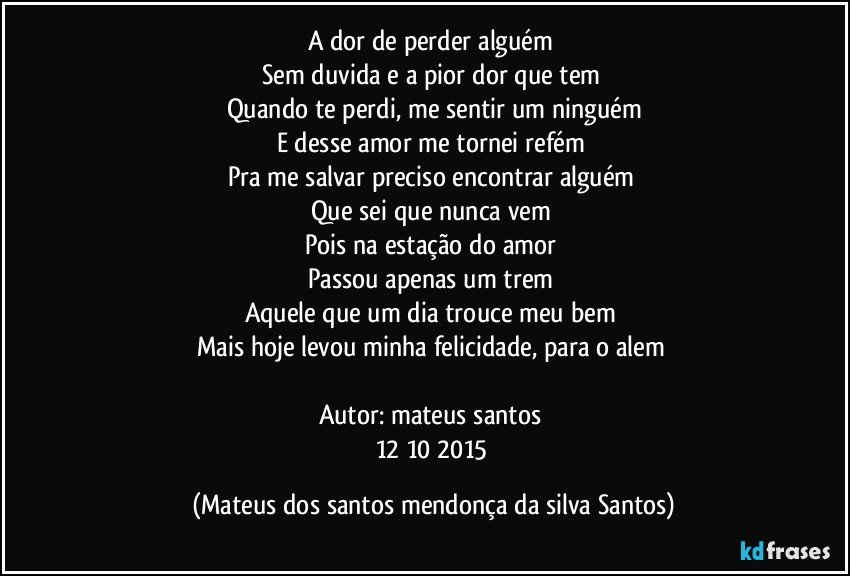 A dor de perder alguém
Sem duvida e a pior dor que tem
Quando te perdi, me sentir um ninguém
E desse amor me tornei refém
Pra me salvar preciso encontrar alguém
Que sei que nunca vem
Pois na estação do amor
Passou apenas um trem
Aquele que um dia trouce meu bem
Mais hoje levou minha felicidade, para o alem
Autor: mateus santos
12/10/2015 (Mateus dos santos mendonça da silva Santos)