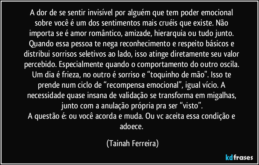 A dor de se sentir invisível por alguém que tem poder emocional sobre você é um dos sentimentos mais cruéis que existe. Não importa se é amor romântico, amizade, hierarquia ou tudo junto. Quando essa pessoa te nega reconhecimento e respeito básicos e distribui sorrisos seletivos ao lado, isso atinge diretamente seu valor percebido. Especialmente quando o comportamento do outro oscila. Um dia é frieza, no outro é sorriso e “toquinho de mão". Isso te prende num ciclo de “recompensa emocional”, igual vício. A necessidade quase insana de validação se transforma em migalhas, junto com a anulação própria pra ser “visto”.
A questão é: ou você acorda e muda. Ou vc aceita essa condição e adoece. (Tainah Ferreira)