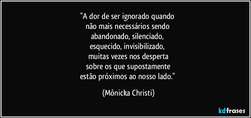 "A dor de ser ignorado quando
não mais necessários sendo
abandonado, silenciado,
esquecido, invisibilizado,
muitas vezes nos desperta
sobre os que supostamente
estão próximos ao nosso lado." (Mônicka Christi)