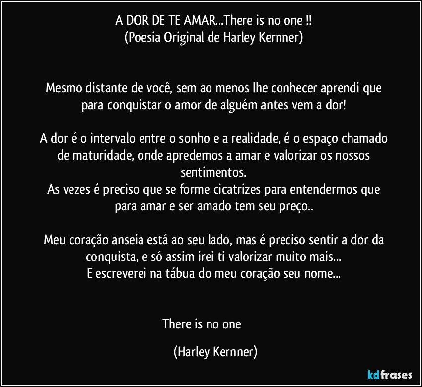 A DOR DE TE AMAR...There is no one !! 
(Poesia Original de Harley Kernner) 


Mesmo distante de você, sem ao menos lhe conhecer aprendi que para conquistar o amor de alguém antes vem a dor! 

A dor é o intervalo entre o sonho e a realidade, é o espaço chamado de maturidade, onde apredemos a amar e valorizar os nossos sentimentos. 
As vezes é preciso que se forme cicatrizes para entendermos que para amar e ser amado tem seu preço.. 

Meu coração anseia está ao seu lado, mas é preciso sentir a dor da conquista, e só assim irei ti valorizar muito mais... 
E escreverei na tábua do meu coração seu nome... 


There is no one ♥️♥️♥️ (Harley Kernner)