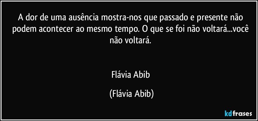 A dor de uma ausência mostra-nos que passado e presente não podem acontecer ao mesmo tempo. O que se foi não voltará...você não voltará. 


Flávia Abib (Flávia Abib)