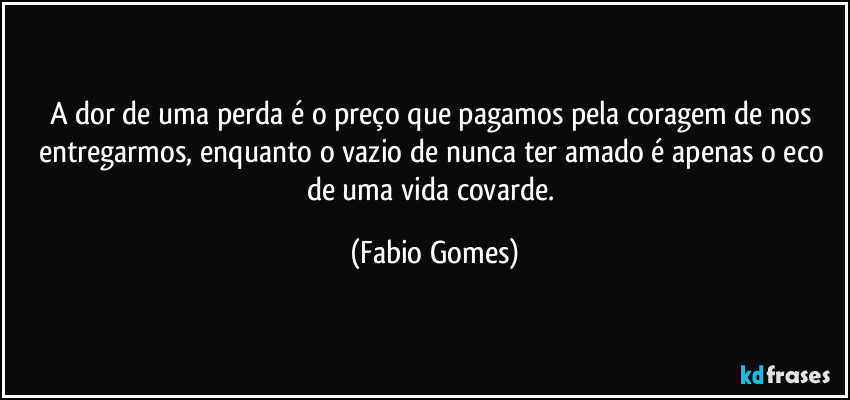 A dor de uma perda é o preço que pagamos pela coragem de nos entregarmos, enquanto o vazio de nunca ter amado é apenas o eco de uma vida covarde. (Fabio Gomes)