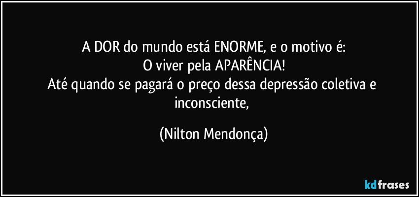 A DOR do mundo está ENORME, e o motivo é:
O viver pela  APARÊNCIA!
Até quando se pagará o preço dessa depressão coletiva e inconsciente, (Nilton Mendonça)