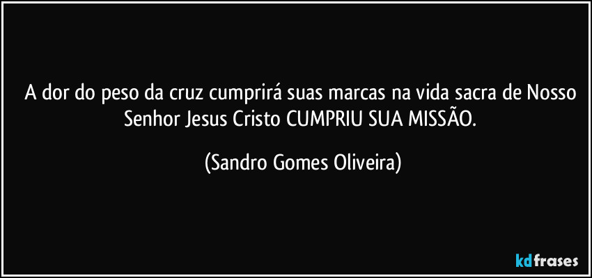 A dor do peso da cruz cumprirá suas marcas na vida sacra de Nosso Senhor Jesus Cristo CUMPRIU SUA MISSÃO. (Sandro Gomes Oliveira)