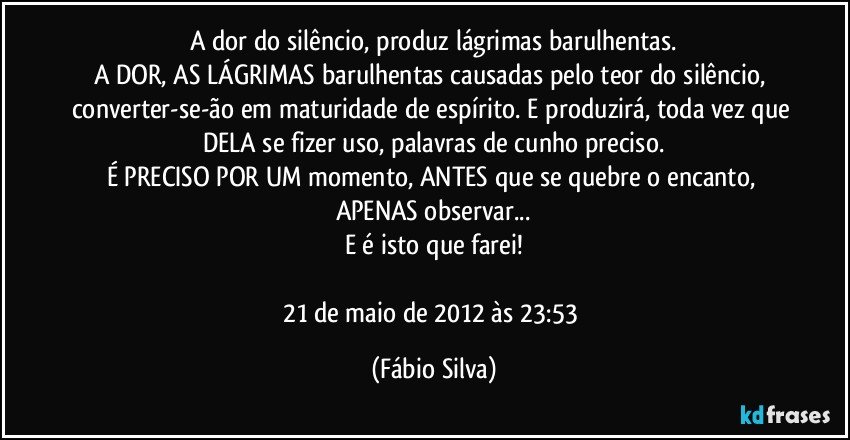 A dor do silêncio, produz lágrimas barulhentas.
A DOR, AS LÁGRIMAS barulhentas causadas pelo teor do silêncio, converter-se-ão em maturidade de espírito. E produzirá, toda vez que DELA se fizer uso, palavras de cunho preciso.
É PRECISO POR UM momento, ANTES que se quebre o encanto, APENAS observar...
E é isto que farei!

21 de maio de 2012 às 23:53 (Fábio Silva)