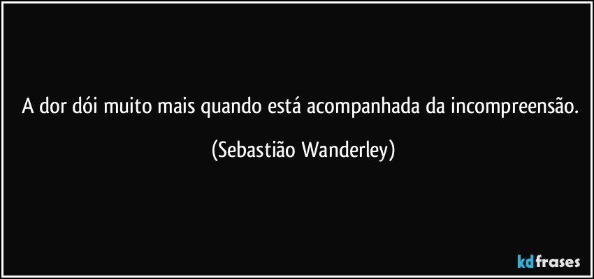 A dor dói muito mais quando está acompanhada da incompreensão. (Sebastião Wanderley)