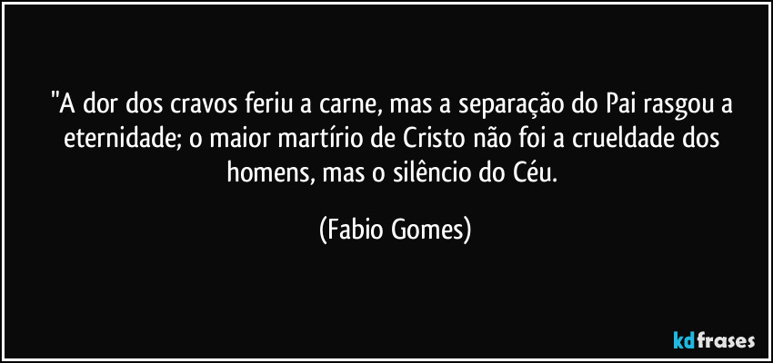 "A dor dos cravos feriu a carne, mas a separação do Pai rasgou a eternidade; o maior martírio de Cristo não foi a crueldade dos homens, mas o silêncio do Céu. (Fabio Gomes)