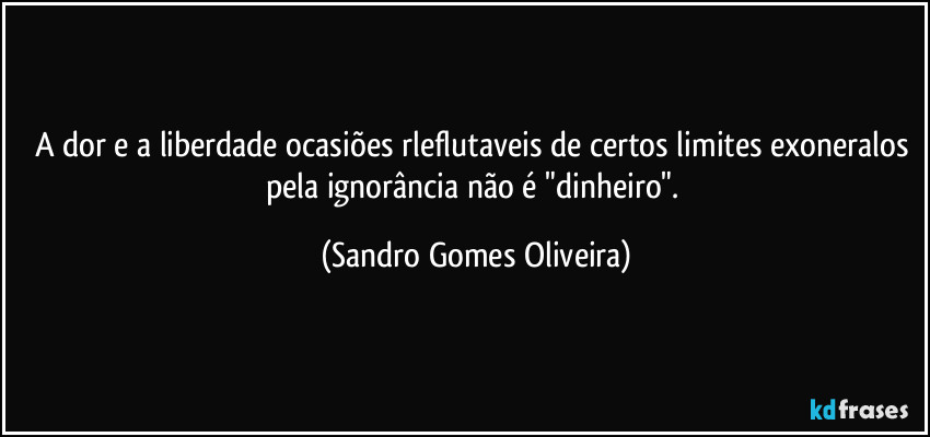 A dor e a liberdade ocasiões rleflutaveis de certos limites exoneralos pela ignorância não é "dinheiro". (Sandro Gomes Oliveira)