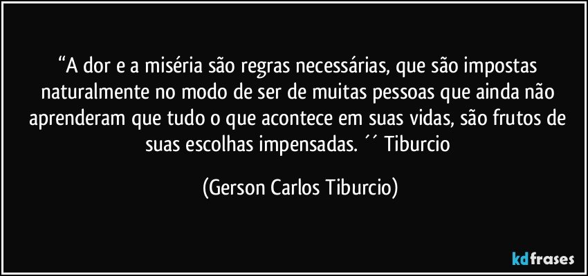 “A dor e a miséria são regras necessárias, que são impostas naturalmente no modo de ser de muitas pessoas que ainda não aprenderam que tudo o que acontece em suas vidas, são frutos de suas escolhas impensadas. ´´ Tiburcio (Gerson Carlos Tiburcio)