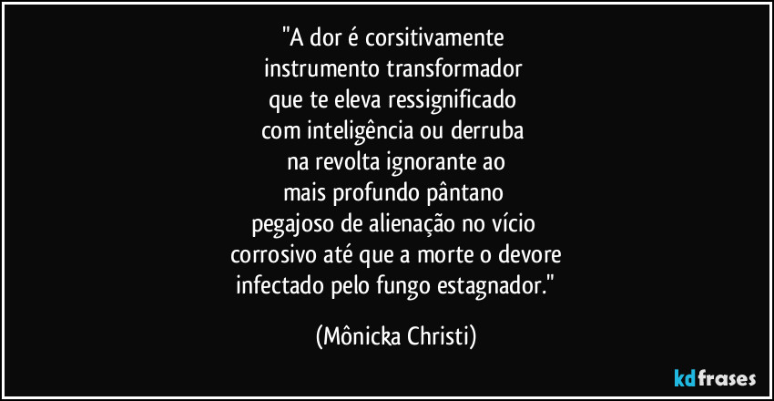 "A dor é  corsitivamente 
instrumento transformador 
que te eleva ressignificado 
com inteligência ou derruba 
na revolta ignorante ao
mais profundo pântano 
pegajoso de alienação no vício 
corrosivo até que a morte o devore
 infectado pelo fungo estagnador." (Mônicka Christi)