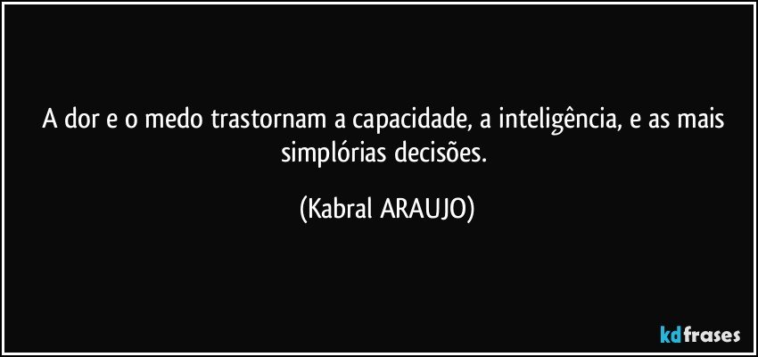 A dor e o medo trastornam a capacidade, a inteligência, e as mais simplórias decisões. (KABRAL ARAUJO)