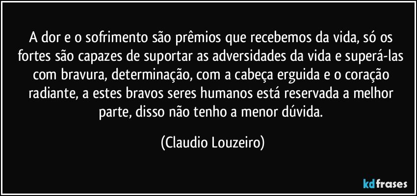 A dor e o sofrimento são prêmios que recebemos da vida, só os fortes são capazes de suportar as adversidades da vida e superá-las com bravura, determinação, com a cabeça erguida e o coração radiante, a estes bravos seres humanos está reservada a melhor parte, disso não tenho a menor dúvida. (Claudio Louzeiro)