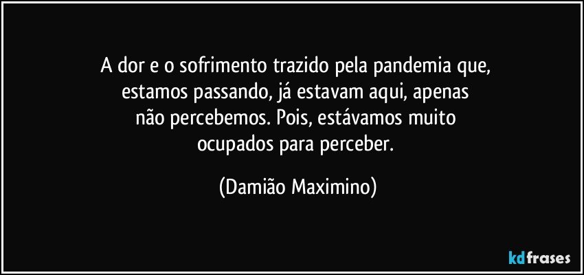 A dor e o sofrimento trazido pela pandemia que, 
estamos passando, já estavam aqui, apenas 
não percebemos. Pois, estávamos muito 
ocupados para perceber. (Damião Maximino)