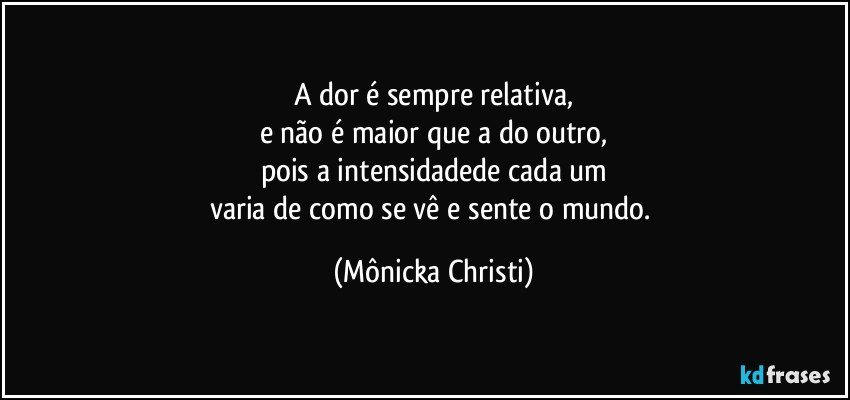 A dor é sempre relativa,
e não é maior que a do outro,
pois a intensidadede cada um
varia de como se vê e sente o mundo. (Mônicka Christi)