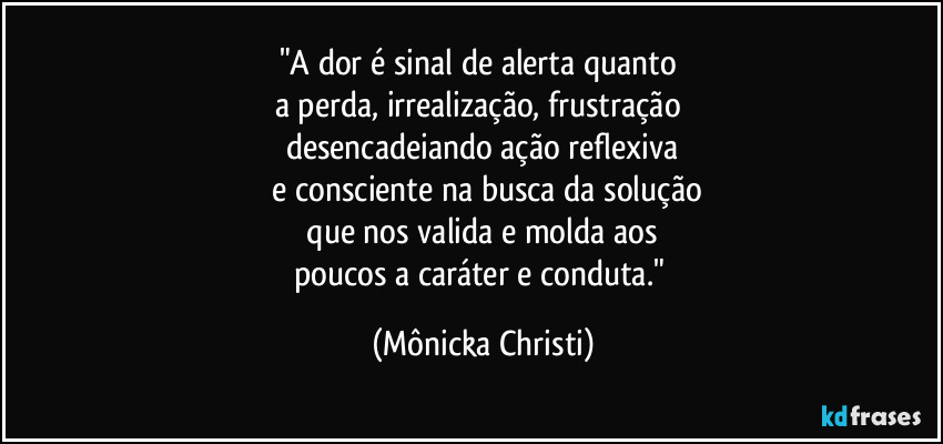 "A dor é sinal de alerta quanto
a perda, irrealização, frustração
desencadeiando ação reflexiva
e consciente na busca da solução
que nos valida e molda aos
poucos a caráter e conduta." (Mônicka Christi)