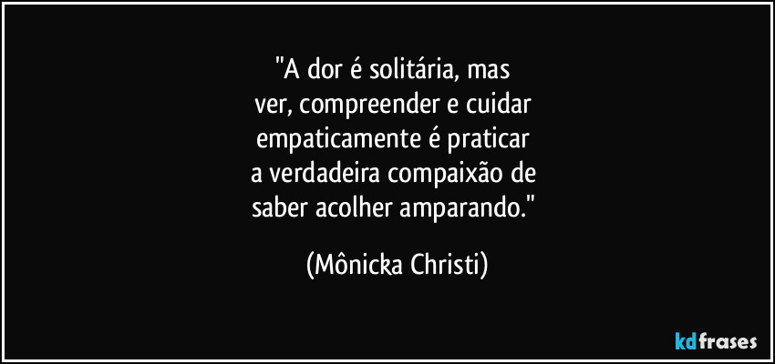 "A dor é solitária, mas 
ver, compreender e cuidar 
empaticamente é praticar 
a verdadeira compaixão de 
saber acolher amparando." (Mônicka Christi)