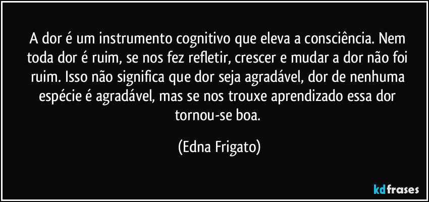 A dor é um instrumento cognitivo que eleva a  consciência. Nem toda dor é ruim, se nos fez refletir, crescer e mudar a dor não foi ruim. Isso não significa que dor seja agradável, dor de nenhuma espécie é agradável, mas se nos trouxe aprendizado essa dor tornou-se boa. (Edna Frigato)