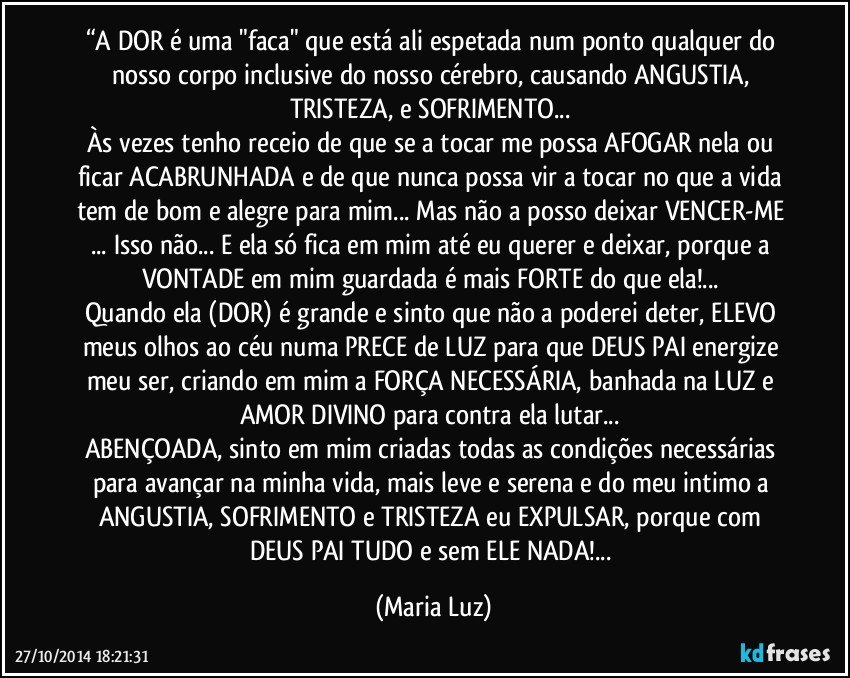 “A DOR é uma "faca" que está ali espetada num ponto qualquer do nosso corpo inclusive do nosso cérebro, causando ANGUSTIA, TRISTEZA, e SOFRIMENTO... 
Às vezes tenho receio de que se a tocar me possa AFOGAR nela ou ficar ACABRUNHADA e de que nunca possa vir a tocar no que a vida tem de bom e alegre para mim... Mas não a posso deixar VENCER-ME ... Isso não... E ela só fica em mim até eu querer e deixar, porque a  VONTADE em mim guardada é mais FORTE do que ela!... 
Quando ela (DOR) é grande e sinto que não a poderei deter, ELEVO meus olhos ao céu numa PRECE de LUZ para que DEUS PAI energize meu ser, criando em mim a FORÇA NECESSÁRIA, banhada na LUZ e AMOR DIVINO para contra ela lutar... 
ABENÇOADA, sinto em mim criadas todas as condições necessárias para avançar na minha vida, mais leve e serena e do meu intimo a ANGUSTIA, SOFRIMENTO e TRISTEZA eu EXPULSAR, porque com DEUS PAI TUDO e sem ELE NADA!... (Maria Luz)