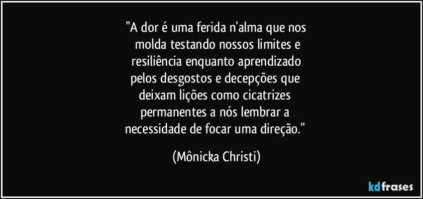 "A dor é uma ferida n'alma que nos
 molda testando nossos limites e
 resiliência enquanto aprendizado 
pelos desgostos e decepções que 
deixam lições como cicatrizes 
permanentes a nós lembrar a 
necessidade de focar uma direção." (Mônicka Christi)