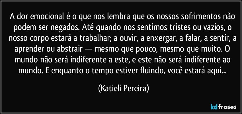 A dor emocional é o que nos lembra que os nossos sofrimentos não podem ser negados. Até quando nos sentimos tristes ou vazios, o nosso corpo estará a trabalhar; a ouvir, a enxergar, a falar, a sentir, a aprender ou abstrair — mesmo que pouco, mesmo que muito. O mundo não será indiferente a este, e este não será indiferente ao mundo. E enquanto o tempo estiver fluindo, você estará aqui... (Katieli Pereira)