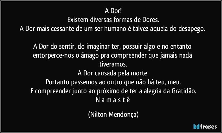 A Dor!
Existem diversas formas de Dores.
A Dor mais cessante de um ser humano é talvez aquela do desapego. 
A Dor do sentir, do imaginar ter, possuir algo e no entanto entorperce-nos o ãmago pra compreender que jamais nada  tiveramos.
A Dor causada pela morte.
Portanto passemos ao outro que não há teu, meu.
E compreender junto ao próximo de ter a alegria da Gratidão.
N a m a s t ê (Nilton Mendonça)