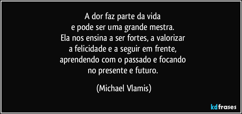 A dor faz parte da vida
e pode ser uma grande mestra.
Ela nos ensina a ser fortes, a valorizar
a felicidade e a seguir em frente,
aprendendo com o passado e focando
no presente e futuro. (Michael Vlamis)