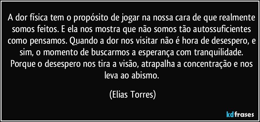 A dor física tem o propósito de jogar na nossa cara de que realmente somos feitos. E ela nos mostra que não somos tão autossuficientes como pensamos. Quando a dor nos visitar não é hora de desespero, e sim, o momento de buscarmos a esperança com tranquilidade. Porque o desespero nos tira a visão, atrapalha a concentração e nos leva ao abismo. (Elias Torres)