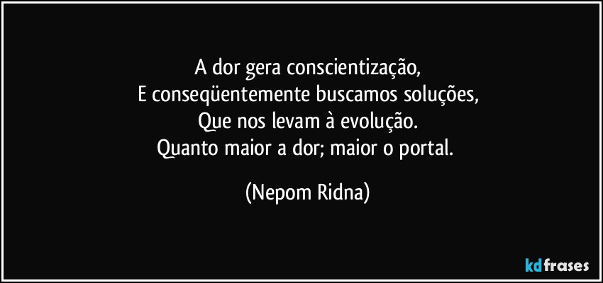 A dor gera conscientização,
E conseqüentemente buscamos soluções,
Que nos levam à evolução.
Quanto maior a dor; maior o portal. (Nepom Ridna)