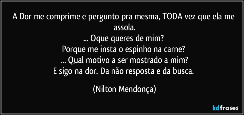 A Dor me comprime e pergunto pra mesma, TODA vez que ela me assola.
... Oque queres de mim? 
Porque me insta o espinho na carne? 
... Qual motivo a ser mostrado a mim?
E sigo na dor. Da não resposta e da busca. (Nilton Mendonça)