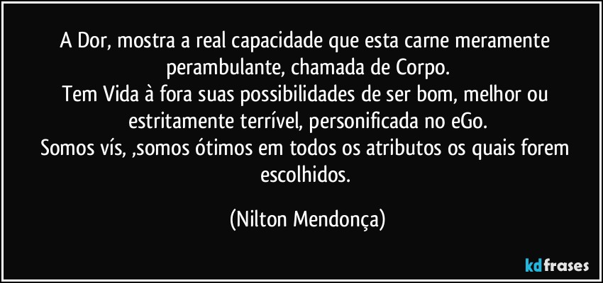 A Dor, mostra a real capacidade que esta carne meramente perambulante, chamada de Corpo.
Tem Vida à fora suas possibilidades de ser bom, melhor ou estritamente terrível, personificada no eGo.
Somos vís, ,somos ótimos em todos os atributos os quais forem escolhidos. (Nilton Mendonça)